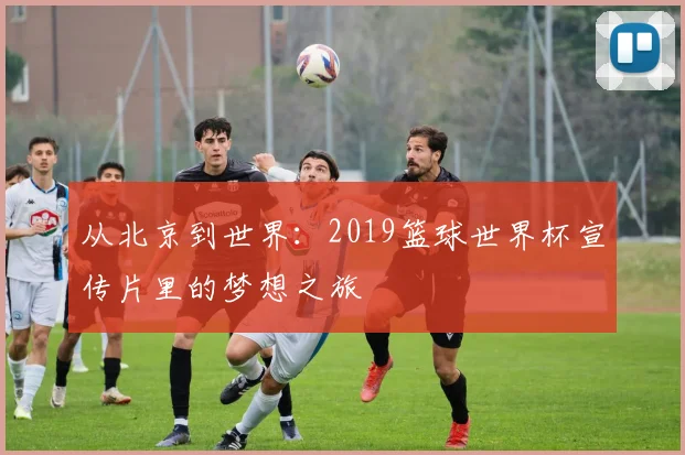 从北京到世界：2019篮球世界杯宣传片里的梦想之旅